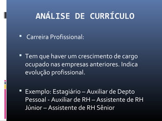ANÁLISE DE CURRÍCULO
 Carreira Profissional:
 Tem que haver um crescimento de cargo
ocupado nas empresas anteriores. Indica
evolução profissional.
 Exemplo: Estagiário – Auxiliar de Depto
Pessoal - Auxiliar de RH – Assistente de RH
Júnior – Assistente de RH Sênior
 
