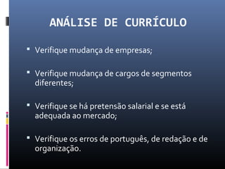 ANÁLISE DE CURRÍCULO
 Verifique mudança de empresas;
 Verifique mudança de cargos de segmentos
diferentes;
 Verifique se há pretensão salarial e se está
adequada ao mercado;
 Verifique os erros de português, de redação e de
organização.
 