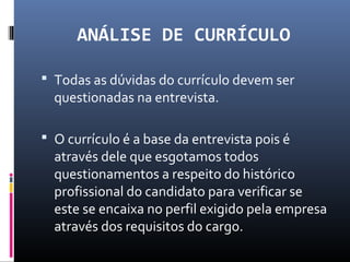 ANÁLISE DE CURRÍCULO
 Todas as dúvidas do currículo devem ser
questionadas na entrevista.
 O currículo é a base da entrevista pois é
através dele que esgotamos todos
questionamentos a respeito do histórico
profissional do candidato para verificar se
este se encaixa no perfil exigido pela empresa
através dos requisitos do cargo.
 