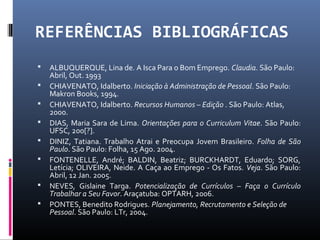 REFERÊNCIAS BIBLIOGRÁFICAS
 ALBUQUERQUE, Lina de. A Isca Para o Bom Emprego. Claudia. São Paulo:
Abril, Out. 1993
 CHIAVENATO, Idalberto. Iniciação à Administração de Pessoal. São Paulo:
Makron Books, 1994.
 CHIAVENATO, Idalberto. Recursos Humanos – Edição . São Paulo: Atlas,
2000.
 DIAS, Maria Sara de Lima. Orientações para o Curriculum Vitae. São Paulo:
UFSC, 200[?].
 DINIZ, Tatiana. Trabalho Atrai e Preocupa Jovem Brasileiro. Folha de São
Paulo. São Paulo: Folha, 15 Ago. 2004.
 FONTENELLE, André; BALDIN, Beatriz; BURCKHARDT, Eduardo; SORG,
Letícia; OLIVEIRA, Neide. A Caça ao Emprego - Os Fatos. Veja. São Paulo:
Abril, 12 Jan. 2005.
 NEVES, Gislaine Targa. Potencialização de Currículos – Faça o Currículo
Trabalhar a Seu Favor. Araçatuba: OPTARH, 2006.
 PONTES, Benedito Rodrigues. Planejamento, Recrutamento e Seleção de
Pessoal. São Paulo: LTr, 2004.
 