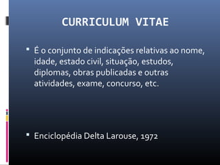 CURRICULUM VITAE
 É o conjunto de indicações relativas ao nome,
idade, estado civil, situação, estudos,
diplomas, obras publicadas e outras
atividades, exame, concurso, etc.
 Enciclopédia Delta Larouse, 1972
 