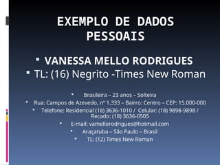 EXEMPLO DE DADOS
PESSOAIS
 VANESSA MELLO RODRIGUES
 TL: (16) Negrito -Times New Roman
 Brasileira – 23 anos – Solteira
 Rua: Campos de Azevedo, nº 1.333 – Bairro: Centro – CEP: 15.000-000
 Telefone: Residencial (18) 3636-1010 / Celular: (18) 9898-9898 /
Recado: (18) 3636-0505
 E-mail: vamellorodrigues@hotmail.com
 Araçatuba – São Paulo – Brasil
 TL: (12) Times New Roman
 