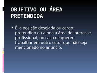 OBJETIVO OU ÁREA
PRETENDIDA
 É a posição desejada ou cargo
pretendido ou ainda a área de interesse
profissional, no caso de querer
trabalhar em outro setor que não seja
mencionado no anúncio.
 
