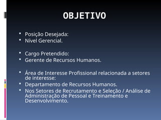 OBJETIVO
 Posição Desejada:
 Nível Gerencial.
 Cargo Pretendido:
 Gerente de Recursos Humanos.
 Área de Interesse Profissional relacionada a setores
de interesse:
 Departamento de Recursos Humanos.
 Nos Setores de Recrutamento e Seleção / Análise de
Administração de Pessoal e Treinamento e
Desenvolvimento.
 