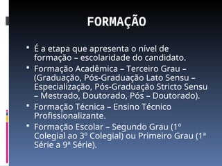 FORMAÇÃO
 É a etapa que apresenta o nível de
formação – escolaridade do candidato.
 Formação Acadêmica – Terceiro Grau –
(Graduação, Pós-Graduação Lato Sensu –
Especialização, Pós-Graduação Stricto Sensu
– Mestrado, Doutorado, Pós – Doutorado).
 Formação Técnica – Ensino Técnico
Profissionalizante.
 Formação Escolar – Segundo Grau (1º
Colegial ao 3º Colegial) ou Primeiro Grau (1ª
Série a 9ª Série).
 