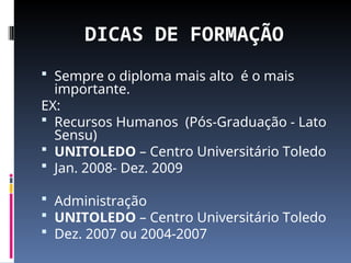 DICAS DE FORMAÇÃO
 Sempre o diploma mais alto é o mais
importante.
EX:
 Recursos Humanos (Pós-Graduação - Lato
Sensu)
 UNITOLEDO – Centro Universitário Toledo
 Jan. 2008- Dez. 2009
 Administração
 UNITOLEDO – Centro Universitário Toledo
 Dez. 2007 ou 2004-2007
 