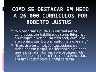 COMO SE DESTACAR EM MEIO
A 26.000 CURRÍCULOS POR
ROBERTO JUSTUS
 “No programa pude avaliar melhor os
candidatos em habilidades como liderança
ou compra e venda. Na vida real, você leva
em conta o currículo e muito mais o feeling”
 “É preciso ter ambição, capacidade de
trabalhar em grupo, de liderança e delegar
tarefas, caráter, formação e bagagem. Os
dois finalistas tinham isso, mas a vencedora
era uma locomotiva e tinha carisma”.
 