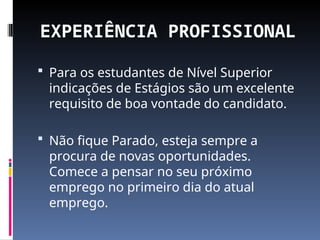 EXPERIÊNCIA PROFISSIONAL
 Para os estudantes de Nível Superior
indicações de Estágios são um excelente
requisito de boa vontade do candidato.
 Não fique Parado, esteja sempre a
procura de novas oportunidades.
Comece a pensar no seu próximo
emprego no primeiro dia do atual
emprego.
 