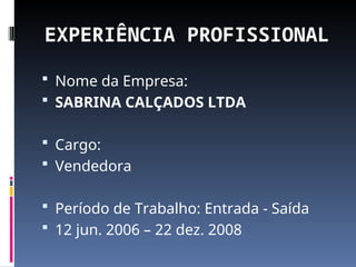 EXPERIÊNCIA PROFISSIONAL
 Nome da Empresa:
 SABRINA CALÇADOS LTDA
 Cargo:
 Vendedora
 Período de Trabalho: Entrada - Saída
 12 jun. 2006 – 22 dez. 2008
 