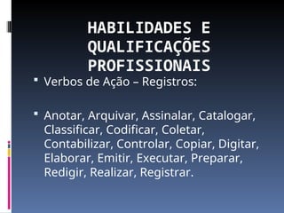 HABILIDADES E
QUALIFICAÇÕES
PROFISSIONAIS
 Verbos de Ação – Registros:
 Anotar, Arquivar, Assinalar, Catalogar,
Classificar, Codificar, Coletar,
Contabilizar, Controlar, Copiar, Digitar,
Elaborar, Emitir, Executar, Preparar,
Redigir, Realizar, Registrar.
 