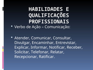 HABILIDADES E
QUALIFICAÇÕES
PROFISSIONAIS
 Verbo de Ação – Comunicação:
 Atender, Comunicar, Consultar,
Divulgar, Encaminhar, Entrevistar,
Explicar, Informar, Notificar, Receber,
Solicitar, Telefonar, Relatar,
Recepcionar, Ratificar.
 