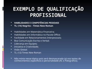 EXEMPLO DE QUALIFICAÇÃO
PROFISSIONAL
 HABILIDADES E COMPETÊNCIAS PESSOAIS
 TL: (14) Negrito – Times New Roman
 Habilidades em Matemática Financeira;
 Habilidades em Informática no Pacote Office;
 Facilidade em Relacionamentos Interpessoais;
 Boa Comunicação Escrita e Verbal;
 Liderança em Equipes;
 Iniciativa e Criatividade;
 Visão Global;
 TL: (12) Times New Roman
 Não minta nesse tópico pois será desmascarado (a) nos testes de
conhecimentos específicos e personalidade (AC e Palográfico).
 