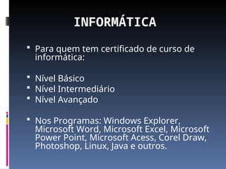INFORMÁTICA
 Para quem tem certificado de curso de
informática:
 Nível Básico
 Nível Intermediário
 Nível Avançado
 Nos Programas: Windows Explorer,
Microsoft Word, Microsoft Excel, Microsoft
Power Point, Microsoft Acess, Corel Draw,
Photoshop, Linux, Java e outros.
 