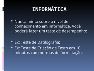 INFORMÁTICA
 Nunca minta sobre o nível de
conhecimento em informática. Você
poderá fazer um teste de desempenho:
 Ex: Teste de Datilografia;
 Ex: Teste de Criação de Texto em 10
minutos com normas de formatação;
 