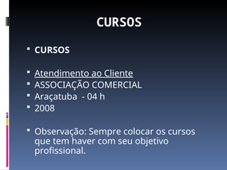 CURSOS
 CURSOS
 Atendimento ao Cliente
 ASSOCIAÇÃO COMERCIAL
 Araçatuba - 04 h
 2008
 Observação: Sempre colocar os cursos
que tem haver com seu objetivo
profissional.
 