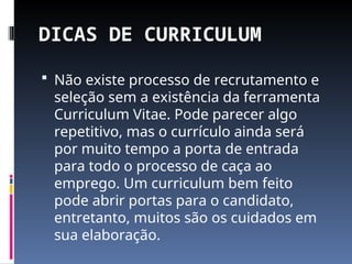 DICAS DE CURRICULUM
 Não existe processo de recrutamento e
seleção sem a existência da ferramenta
Curriculum Vitae. Pode parecer algo
repetitivo, mas o currículo ainda será
por muito tempo a porta de entrada
para todo o processo de caça ao
emprego. Um curriculum bem feito
pode abrir portas para o candidato,
entretanto, muitos são os cuidados em
sua elaboração.
 