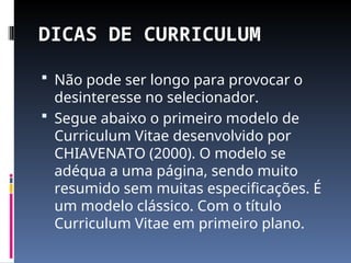 DICAS DE CURRICULUM
 Não pode ser longo para provocar o
desinteresse no selecionador.
 Segue abaixo o primeiro modelo de
Curriculum Vitae desenvolvido por
CHIAVENATO (2000). O modelo se
adéqua a uma página, sendo muito
resumido sem muitas especificações. É
um modelo clássico. Com o título
Curriculum Vitae em primeiro plano.
 