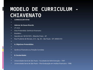 MODELO DE CURRICULUM -
CHIAVENATO
 CURRICULUM VITAE

 Ademar de Souza Ricardo
 27 anos
 Área Pretendida: Gerência Financeira
 Brasileiro
 Nascido em 18/10/1973 – Ribeirão Preto – SP
 Rua Prudente de Moraes, 213 – Ap. 35 – São Paulo – SP- 04565-010

 A. Objetivos Pretendidos:

 Gerência Financeira ou Posição Correlata

 B. Escolaridade:

 Universidade Geral de São Paulo – Faculdade de Administração – 1997
 Universidade Geral de São Paulo – Pós-Graduação em Análise Financeira - 1998
 