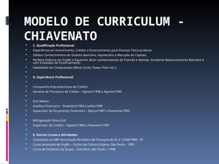 MODELO DE CURRICULUM -
CHIAVENATO
 C. Qualificação Profissional:
 Experiência em Investimento, Crédito e Financiamento para Pessoas Físico-Jurídicas.
 Sólidos Conhecimentos do Sistema Bancário, Hipotecário e Mercado de Capitais.
 Perfeita Fluência em Inglês e Espanhol. Bons conhecimentos de Francês e Alemão. Excelente Relacionamento Bancário e
com Entidades de Financiamento.
 Habilidade em Computação (Word, Excel, Power Point etc.).

 D. Experiência Profissional:

 Companhia Interamericana de Crédito
 Gerente de Processos de Crédito – Agosto/1998 a Agosto/1999

 KLG Metais
 Analista Financeiro – Fevereiro/1993 a Julho/1998
 Supervisor de Orçamento Financeiro – Março/1987 a Fevereiro/1993

 Refrigeração Ártico S/A
 Supervisor de Crédito – Agosto/1986 a Fevereiro/1987

 E. Outros Cursos e Atividades:
 Convenção da ABF (Associação Brasileira de Finanças) de 05 a 12/08/1998 - SP
 Curso Avançado de Inglês – Centro de Cultura Inglesa, São Paulo - 1995
 Curso de Dinâmica de Grupo – Interface, São Paulo – 1998
 