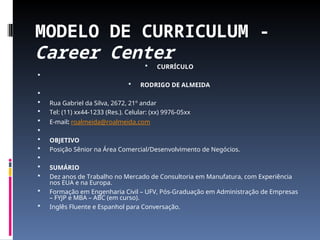 MODELO DE CURRICULUM -
Career Center
 CURRÍCULO

 RODRIGO DE ALMEIDA

 Rua Gabriel da Silva, 2672, 21º andar
 Tel: (11) xx44-1233 (Res.). Celular: (xx) 9976-05xx
 E-mail: roalmeida@roalmeida.com

 OBJETIVO
 Posição Sênior na Área Comercial/Desenvolvimento de Negócios.

 SUMÁRIO
 Dez anos de Trabalho no Mercado de Consultoria em Manufatura, com Experiência
nos EUA e na Europa.
 Formação em Engenharia Civil – UFV, Pós-Graduação em Administração de Empresas
– FYJP e MBA – ABC (em curso).
 Inglês Fluente e Espanhol para Conversação.
 