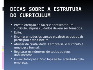 DICAS SOBRE A ESTRUTURA
DO CURRICULUM
 Preste Atenção ao fazer e apresentar um
currículo, alguns cuidados devem ser tomados.
 Evite:
 Enumerar todos os cursos e palestras dos quais
participou a vida inteira.
 Abusar da criatividade. Lembre-se: o currículo é
uma peça formal.
 Registrar os números de todos os seus
documentos.
 Enviar fotografia. Só o faça se for solicitado pela
empresa.
 