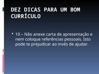 DEZ DICAS PARA UM BOM
CURRÍCULO
 10 – Não anexe carta de apresentação e
nem coloque referências pessoais. Isto
pode te prejudicar ao invés de ajudar.
 