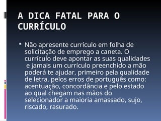 A DICA FATAL PARA O
CURRÍCULO
 Não apresente currículo em folha de
solicitação de emprego a caneta. O
currículo deve apontar as suas qualidades
e jamais um currículo preenchido a mão
poderá te ajudar, primeiro pela qualidade
de letra, pelos erros de português como:
acentuação, concordância e pelo estado
ao qual chegam nas mãos do
selecionador a maioria amassado, sujo,
riscado, rasurado.
 