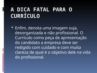 A DICA FATAL PARA O
CURRÍCULO
 Enfim, denota uma imagem suja,
desorganizada e não profissional. O
Currículo como peça de apresentação
do candidato a empresa deve ser
redigido com cuidado e com muita
clareza de qual é o objetivo dele na vida
do profissional.
 