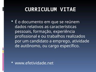 CURRICULUM VITAE
 É o documento em que se reúnem
dados relativos as características
pessoais, formação, experiência
profissional e ou trabalhos realizados
por um candidato a emprego, atividade
de autônomo, ou cargo específico.
 www.efetividade.net
 