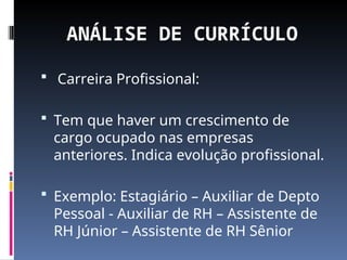 ANÁLISE DE CURRÍCULO
 Carreira Profissional:
 Tem que haver um crescimento de
cargo ocupado nas empresas
anteriores. Indica evolução profissional.
 Exemplo: Estagiário – Auxiliar de Depto
Pessoal - Auxiliar de RH – Assistente de
RH Júnior – Assistente de RH Sênior
 