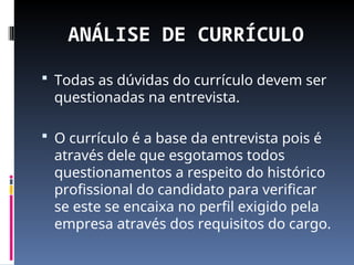 ANÁLISE DE CURRÍCULO
 Todas as dúvidas do currículo devem ser
questionadas na entrevista.
 O currículo é a base da entrevista pois é
através dele que esgotamos todos
questionamentos a respeito do histórico
profissional do candidato para verificar
se este se encaixa no perfil exigido pela
empresa através dos requisitos do cargo.
 