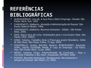 REFERÊNCIAS
BIBLIOGRÁFICAS
 ALBUQUERQUE, Lina de. A Isca Para o Bom Emprego. Claudia. São
Paulo: Abril, Out. 1993
 CHIAVENATO, Idalberto. Iniciação à Administração de Pessoal. São
Paulo: Makron Books, 1994.
 CHIAVENATO, Idalberto. Recursos Humanos – Edição . São Paulo:
Atlas, 2000.
 DIAS, Maria Sara de Lima. Orientações para o Curriculum Vitae. São
Paulo: UFSC, 200[?].
 DINIZ, Tatiana. Trabalho Atrai e Preocupa Jovem Brasileiro. Folha
de São Paulo. São Paulo: Folha, 15 Ago. 2004.
 FONTENELLE, André; BALDIN, Beatriz; BURCKHARDT, Eduardo;
SORG, Letícia; OLIVEIRA, Neide. A Caça ao Emprego - Os Fatos.
Veja. São Paulo: Abril, 12 Jan. 2005.
 NEVES, Gislaine Targa. Potencialização de Currículos – Faça o
Currículo Trabalhar a Seu Favor. Araçatuba: OPTARH, 2006.
 PONTES, Benedito Rodrigues. Planejamento, Recrutamento e
Seleção de Pessoal. São Paulo: LTr, 2004.
 
