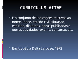 CURRICULUM VITAE
 É o conjunto de indicações relativas ao
nome, idade, estado civil, situação,
estudos, diplomas, obras publicadas e
outras atividades, exame, concurso, etc.
 Enciclopédia Delta Larouse, 1972
 
