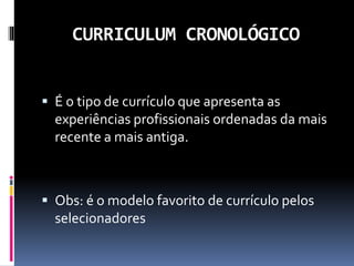 CURRICULUM CRONOLÓGICO
 É o tipo de currículo que apresenta as
experiências profissionais ordenadas da mais
recente a mais antiga.
 Obs: é o modelo favorito de currículo pelos
selecionadores
 