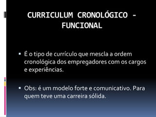 CURRICULUM CRONOLÓGICO -
FUNCIONAL
 É o tipo de currículo que mescla a ordem
cronológica dos empregadores com os cargos
e experiências.
 Obs: é um modelo forte e comunicativo. Para
quem teve uma carreira sólida.
 