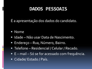 DADOS PESSOAIS
É a apresentação dos dados do candidato.
 Nome
 Idade – Não usar Data de Nascimento.
 Endereço – Rua, Número, Bairro.
 Telefone – Residencial / Celular / Recado.
 E – mail – Só se for acessado com frequência.
 Cidade/ Estado / País.
 
