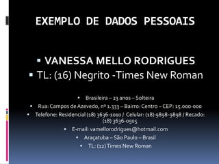 EXEMPLO DE DADOS PESSOAIS
 VANESSA MELLO RODRIGUES
 TL: (16) Negrito -Times New Roman
 Brasileira – 23 anos – Solteira
 Rua: Campos de Azevedo, nº 1.333 – Bairro: Centro – CEP: 15.000-000
 Telefone: Residencial (18) 3636-1010 / Celular: (18) 9898-9898 / Recado:
(18) 3636-0505
 E-mail: vamellorodrigues@hotmail.com
 Araçatuba – São Paulo – Brasil
 TL: (12)Times New Roman
 