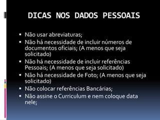 DICAS NOS DADOS PESSOAIS
 Não usar abreviaturas;
 Não há necessidade de incluir números de
documentos oficiais; (A menos que seja
solicitado)
 Não há necessidade de incluir referências
Pessoais; (A menos que seja solicitado)
 Não há necessidade de Foto; (A menos que seja
solicitado)
 Não colocar referências Bancárias;
 Não assine o Curriculum e nem coloque data
nele;
 