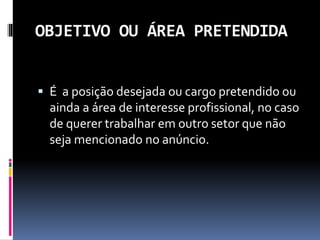 OBJETIVO OU ÁREA PRETENDIDA
 É a posição desejada ou cargo pretendido ou
ainda a área de interesse profissional, no caso
de querer trabalhar em outro setor que não
seja mencionado no anúncio.
 