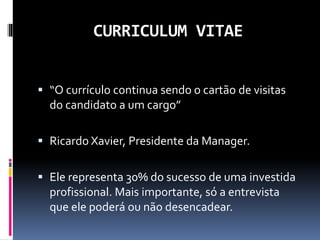 CURRICULUM VITAE
 “O currículo continua sendo o cartão de visitas
do candidato a um cargo”
 Ricardo Xavier, Presidente da Manager.
 Ele representa 30% do sucesso de uma investida
profissional. Mais importante, só a entrevista
que ele poderá ou não desencadear.
 