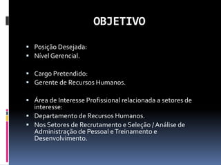 OBJETIVO
 Posição Desejada:
 Nível Gerencial.
 Cargo Pretendido:
 Gerente de Recursos Humanos.
 Área de Interesse Profissional relacionada a setores de
interesse:
 Departamento de Recursos Humanos.
 Nos Setores de Recrutamento e Seleção / Análise de
Administração de Pessoal eTreinamento e
Desenvolvimento.
 