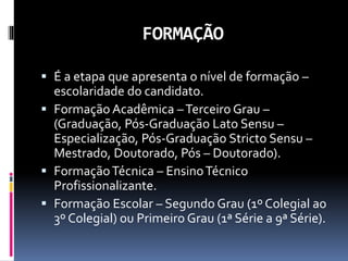 FORMAÇÃO
 É a etapa que apresenta o nível de formação –
escolaridade do candidato.
 Formação Acadêmica –Terceiro Grau –
(Graduação, Pós-Graduação Lato Sensu –
Especialização, Pós-Graduação Stricto Sensu –
Mestrado, Doutorado, Pós – Doutorado).
 FormaçãoTécnica – EnsinoTécnico
Profissionalizante.
 Formação Escolar – Segundo Grau (1º Colegial ao
3º Colegial) ou Primeiro Grau (1ª Série a 9ª Série).
 