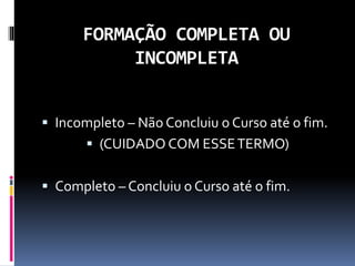 FORMAÇÃO COMPLETA OU
INCOMPLETA
 Incompleto – Não Concluiu o Curso até o fim.
 (CUIDADO COM ESSETERMO)
 Completo – Concluiu o Curso até o fim.
 