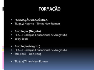 FORMAÇÃO
 FORMAÇÃO ACADÊMICA
 TL: (14) Negrito –Times New Roman
 Psicologia (Negrito)
 FEA – Fundação Educacional de Araçatuba
 2005-2008
 Psicologia (Negrito)
 FEA – Fundação Educacional de Araçatuba
 Jan. 2006 – Dez. 2009
 TL: (12)Times Nem Roman
 