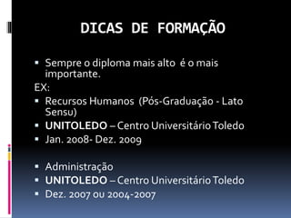 DICAS DE FORMAÇÃO
 Sempre o diploma mais alto é o mais
importante.
EX:
 Recursos Humanos (Pós-Graduação - Lato
Sensu)
 UNITOLEDO – Centro UniversitárioToledo
 Jan. 2008- Dez. 2009
 Administração
 UNITOLEDO – Centro UniversitárioToledo
 Dez. 2007 ou 2004-2007
 