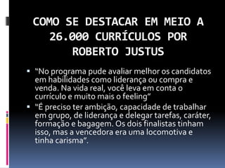 COMO SE DESTACAR EM MEIO A
26.000 CURRÍCULOS POR
ROBERTO JUSTUS
 “No programa pude avaliar melhor os candidatos
em habilidades como liderança ou compra e
venda. Na vida real, você leva em conta o
currículo e muito mais o feeling”
 “É preciso ter ambição, capacidade de trabalhar
em grupo, de liderança e delegar tarefas, caráter,
formação e bagagem. Os dois finalistas tinham
isso, mas a vencedora era uma locomotiva e
tinha carisma”.
 