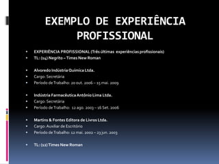 EXEMPLO DE EXPERIÊNCIA
PROFISSIONAL
 EXPERIÊNCIA PROFISSIONAL (Três últimas experiências profissionais)
 TL: (14) Negrito –Times New Roman
 Alvoredo Indústria Química Ltda.
 Cargo: Secretária
 Período deTrabalho: 20 out. 2006 – 15 mai. 2009
 Indústria FarmacêuticaAntônio Lima Ltda.
 Cargo: Secretária
 Período deTrabalho: 12 ago. 2003 – 16 Set. 2006
 Martins & Fontes Editora de Livros Ltda.
 Cargo: Auxiliar de Escritório
 Período deTrabalho: 12 mai. 2002 – 23 jun. 2003
 TL: (12)Times New Roman
 