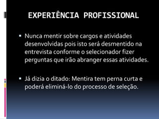 EXPERIÊNCIA PROFISSIONAL
 Nunca mentir sobre cargos e atividades
desenvolvidas pois isto será desmentido na
entrevista conforme o selecionador fizer
perguntas que irão abranger essas atividades.
 Já dizia o ditado: Mentira tem perna curta e
poderá eliminá-lo do processo de seleção.
 