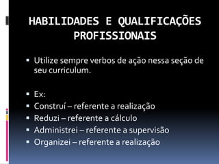 HABILIDADES E QUALIFICAÇÕES
PROFISSIONAIS
 Utilize sempre verbos de ação nessa seção de
seu curriculum.
 Ex:
 Construí – referente a realização
 Reduzi – referente a cálculo
 Administrei – referente a supervisão
 Organizei – referente a realização
 