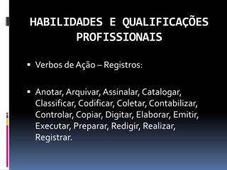 HABILIDADES E QUALIFICAÇÕES
PROFISSIONAIS
 Verbos de Ação – Registros:
 Anotar, Arquivar, Assinalar, Catalogar,
Classificar, Codificar, Coletar, Contabilizar,
Controlar, Copiar, Digitar, Elaborar, Emitir,
Executar, Preparar, Redigir, Realizar,
Registrar.
 